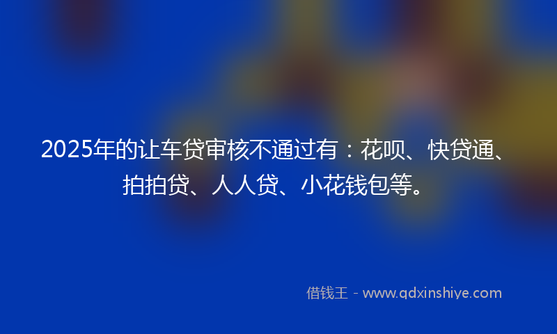 2025年的让车贷审核不通过有：花呗、快贷通、拍拍贷、人人贷、小花钱包等。
