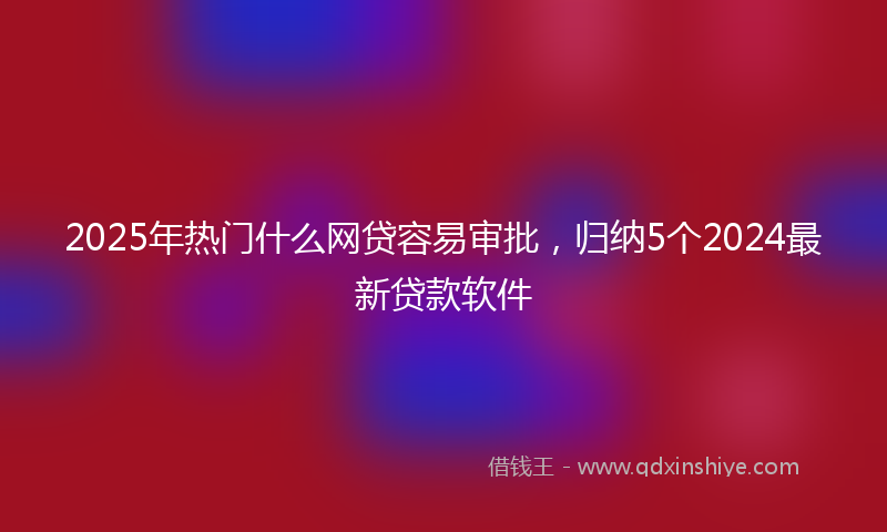 2025年热门什么网贷容易审批，归纳5个2024最新贷款软件