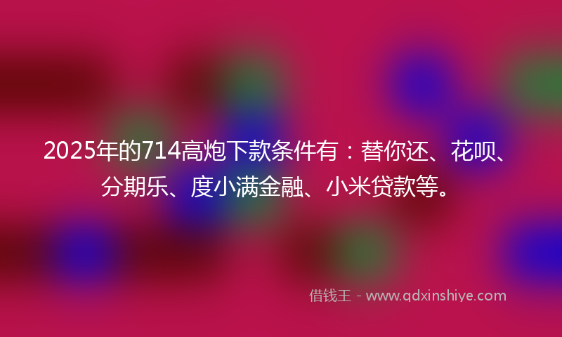 2025年的714高炮下款条件有：替你还、花呗、分期乐、度小满金融、小米贷款等。