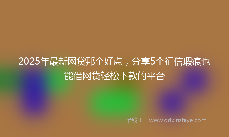 2025年最新网贷那个好点，分享5个征信瑕疵也能借网贷轻松下款的平台