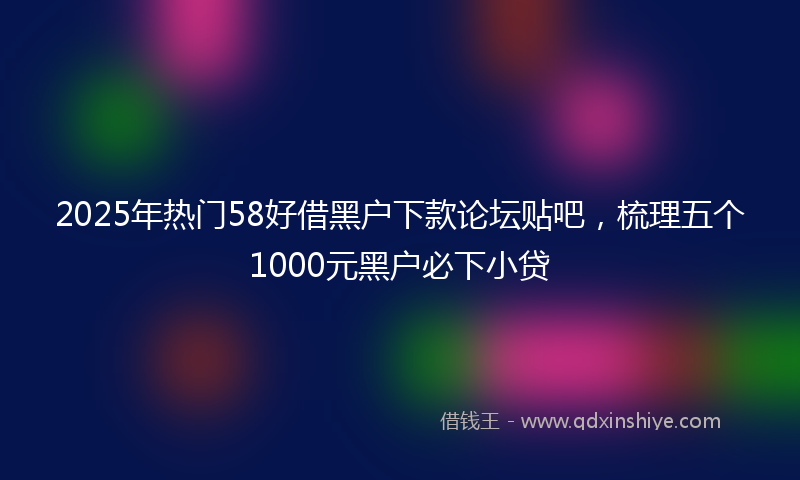 2025年热门58好借黑户下款论坛贴吧，梳理五个1000元黑户必下小贷