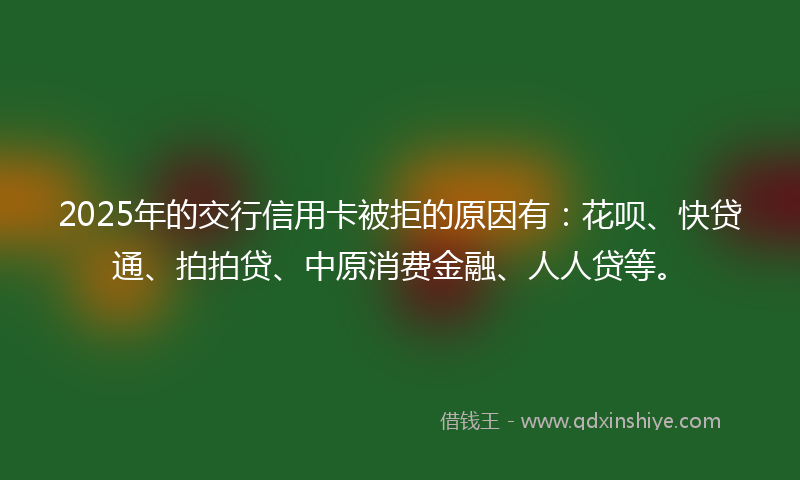 2025年的交行信用卡被拒的原因有：花呗、快贷通、拍拍贷、中原消费金融、人人贷等。