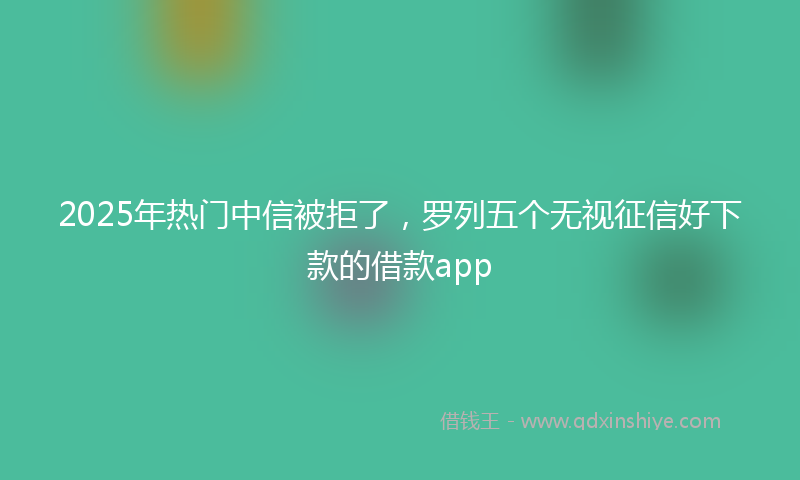 2025年热门中信被拒了，罗列五个无视征信好下款的借款app