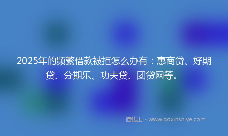 2025年的频繁借款被拒怎么办有：惠商贷、好期贷、分期乐、功夫贷、团贷网等。