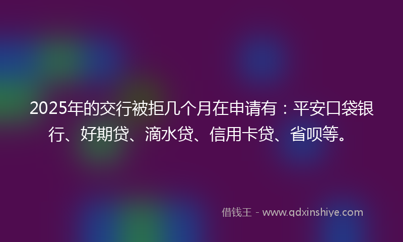 2025年的交行被拒几个月在申请有：平安口袋银行、好期贷、滴水贷、信用卡贷、省呗等。