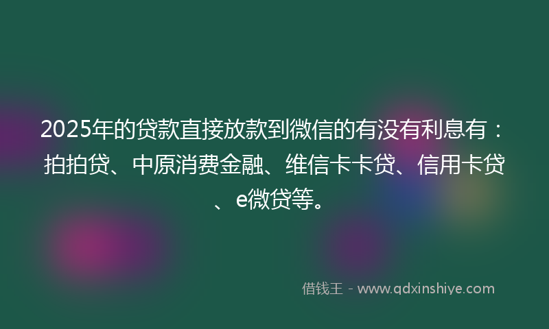 2025年的贷款直接放款到微信的有没有利息有：拍拍贷、中原消费金融、维信卡卡贷、信用卡贷、e微贷等。