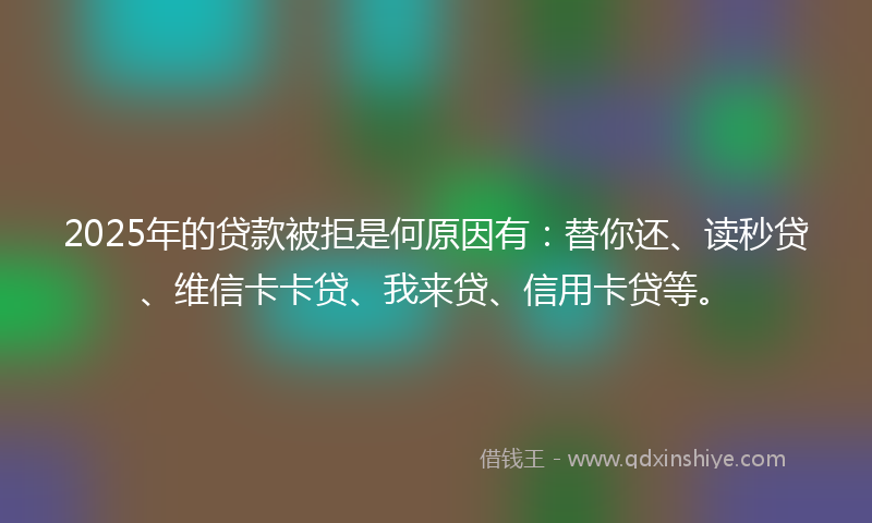 2025年的贷款被拒是何原因有：替你还、读秒贷、维信卡卡贷、我来贷、信用卡贷等。