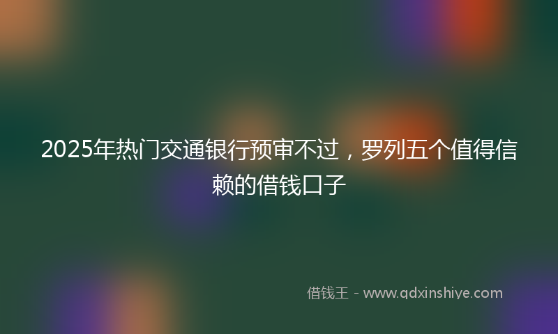 2025年热门交通银行预审不过，罗列五个值得信赖的借钱口子