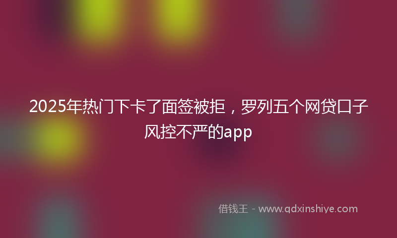 2025年热门下卡了面签被拒，罗列五个网贷口子风控不严的app