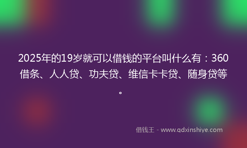 2025年的19岁就可以借钱的平台叫什么有：360借条、人人贷、功夫贷、维信卡卡贷、随身贷等。