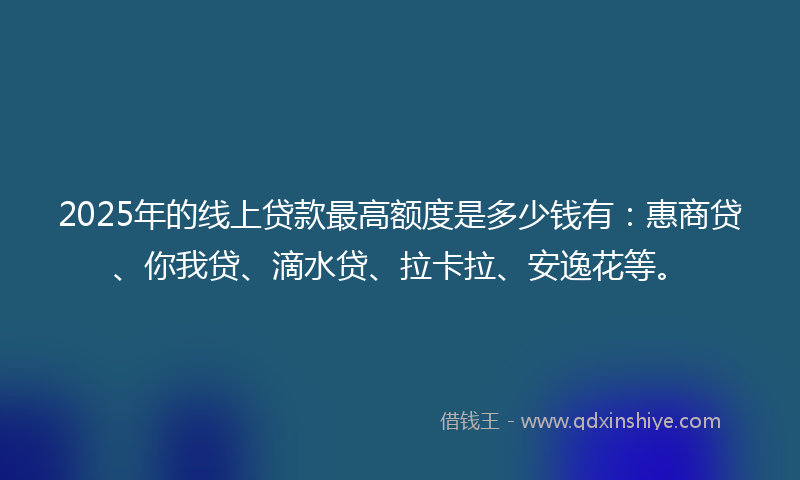 2025年的线上贷款最高额度是多少钱有：惠商贷、你我贷、滴水贷、拉卡拉、安逸花等。