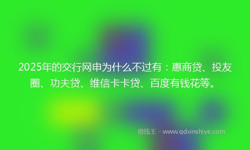 2025年的交行网申为什么不过有：惠商贷、投友圈、功夫贷、维信卡卡贷、百度有钱花等。