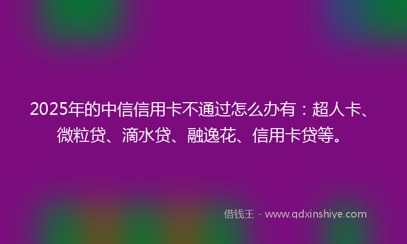 2025年的中信信用卡不通过怎么办有：超人卡、微粒贷、滴水贷、融逸花、信用卡贷等。