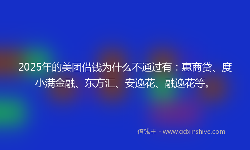 2025年的美团借钱为什么不通过有：惠商贷、度小满金融、东方汇、安逸花、融逸花等。