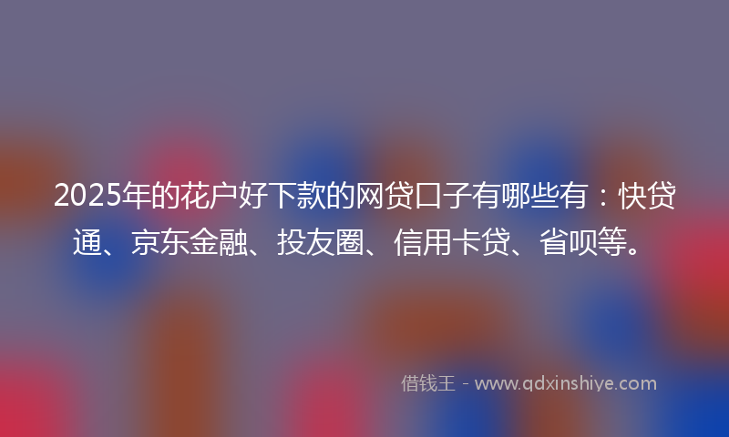 2025年的花户好下款的网贷口子有哪些有：快贷通、京东金融、投友圈、信用卡贷、省呗等。