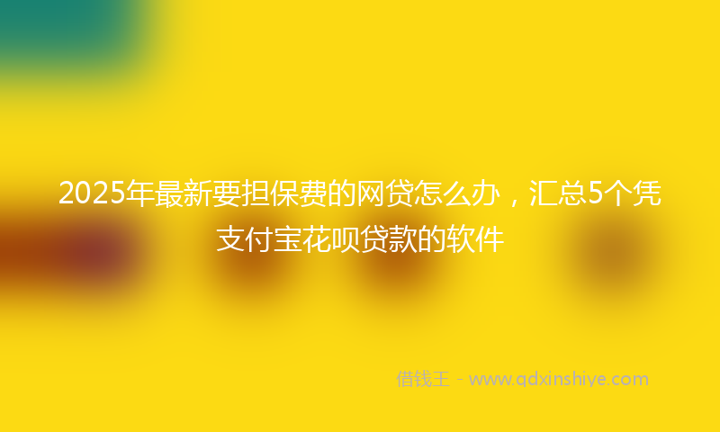 2025年最新要担保费的网贷怎么办，汇总5个凭支付宝花呗贷款的软件