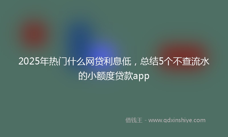 2025年热门什么网贷利息低，总结5个不查流水的小额度贷款app
