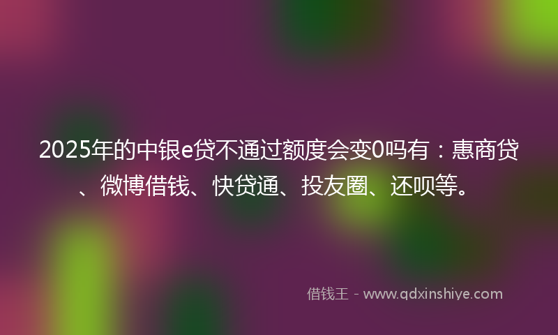 2025年的中银e贷不通过额度会变0吗有：惠商贷、微博借钱、快贷通、投友圈、还呗等。
