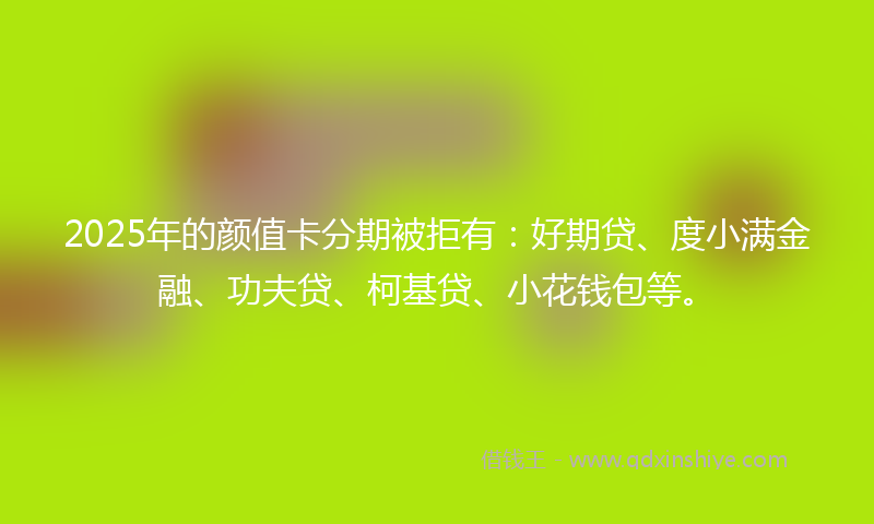2025年的颜值卡分期被拒有：好期贷、度小满金融、功夫贷、柯基贷、小花钱包等。