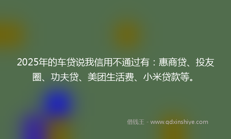 2025年的车贷说我信用不通过有：惠商贷、投友圈、功夫贷、美团生活费、小米贷款等。