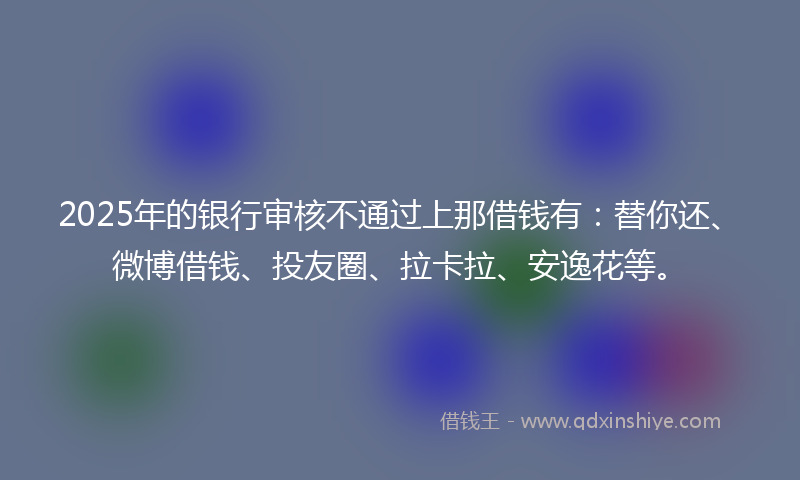 2025年的银行审核不通过上那借钱有：替你还、微博借钱、投友圈、拉卡拉、安逸花等。