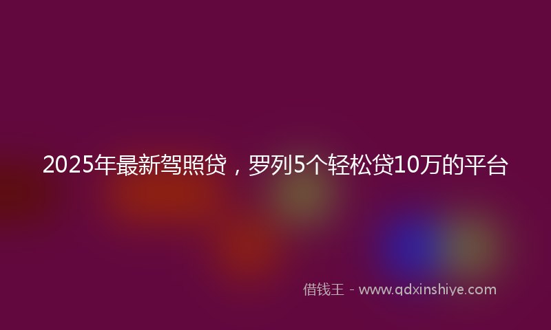 2025年最新驾照贷，罗列5个轻松贷10万的平台