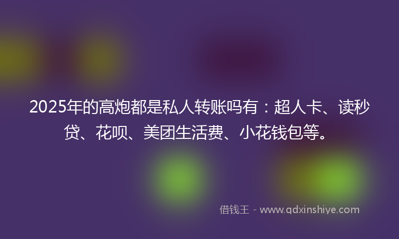 2025年的高炮都是私人转账吗有:超人卡、读秒贷、花呗、美团生活费、小花钱包等。