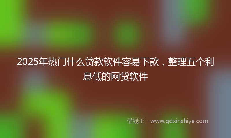 2025年热门什么贷款软件容易下款，整理五个利息低的网贷软件