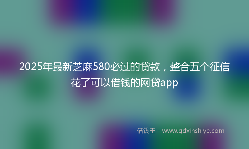 2025年最新芝麻580必过的贷款，整合五个征信花了可以借钱的网贷app