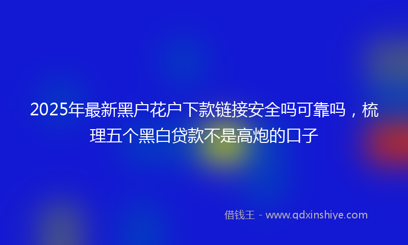 2025年最新黑户花户下款链接安全吗可靠吗，梳理五个黑白贷款不是高炮的口子