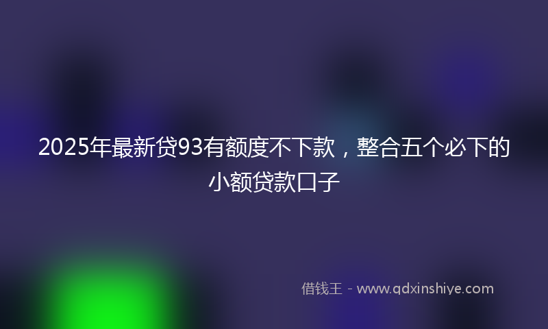 2025年最新贷93有额度不下款，整合五个必下的小额贷款口子