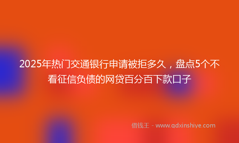 2025年热门交通银行申请被拒多久，盘点5个不看征信负债的网贷百分百下款口子