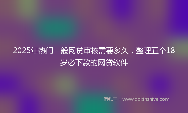 2025年热门一般网贷审核需要多久，整理五个18岁必下款的网贷软件
