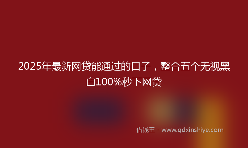 2025年最新网贷能通过的口子，整合五个无视黑白100%秒下网贷
