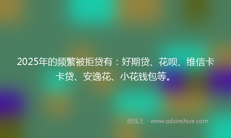 2025年的频繁被拒贷有：好期贷、花呗、维信卡卡贷、安逸花、小花钱包等。