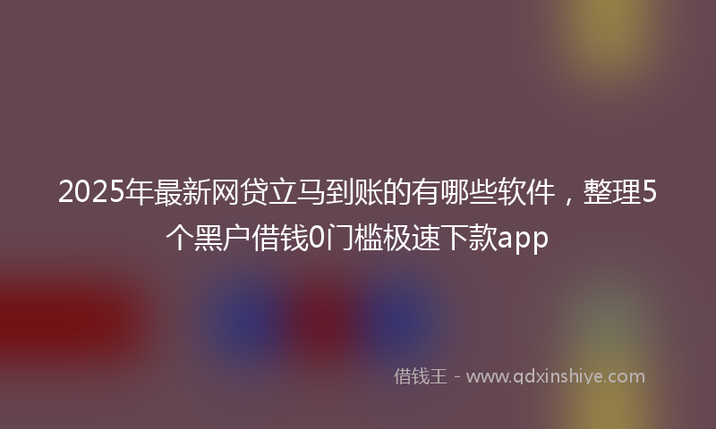 2025年最新网贷立马到账的有哪些软件，整理5个黑户借钱0门槛极速下款app