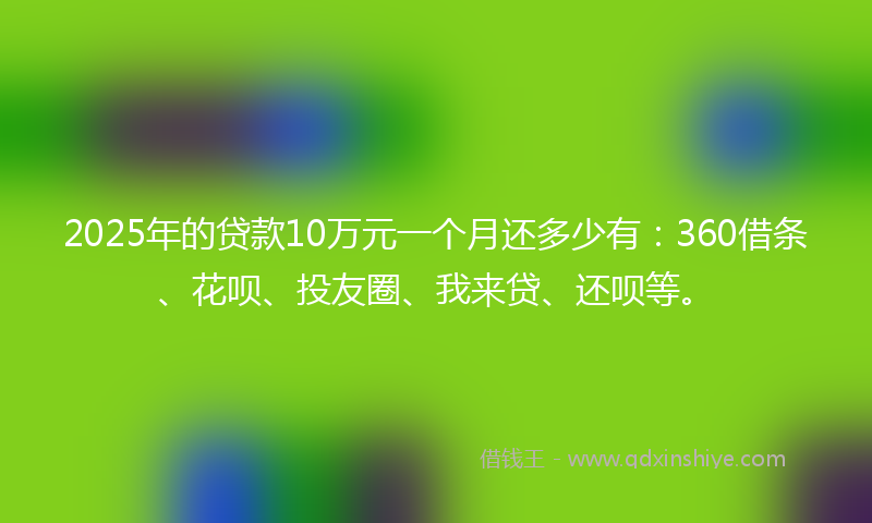 2025年的贷款10万元一个月还多少有：360借条、花呗、投友圈、我来贷、还呗等。