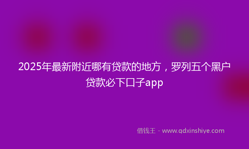 2025年最新附近哪有贷款的地方，罗列五个黑户贷款必下口子app