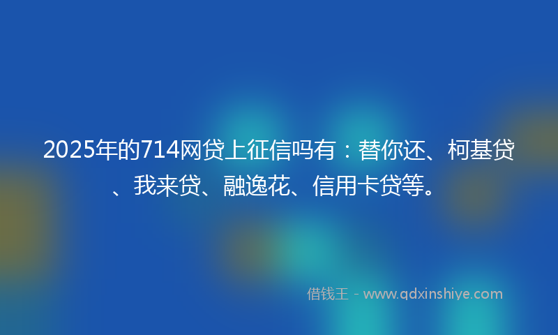2025年的714网贷上征信吗有：替你还、柯基贷、我来贷、融逸花、信用卡贷等。