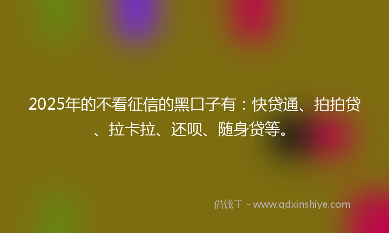 2025年的不看征信的黑口子有：快贷通、拍拍贷、拉卡拉、还呗、随身贷等。