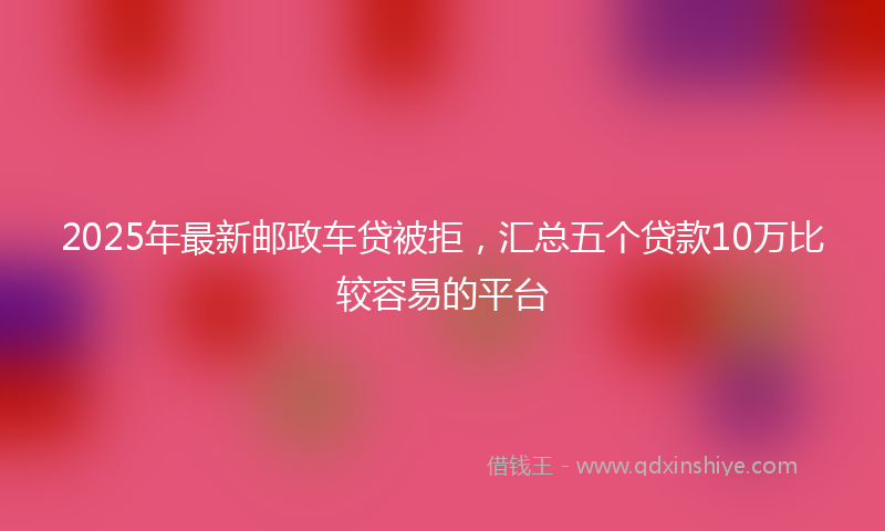 2025年最新邮政车贷被拒，汇总五个贷款10万比较容易的平台