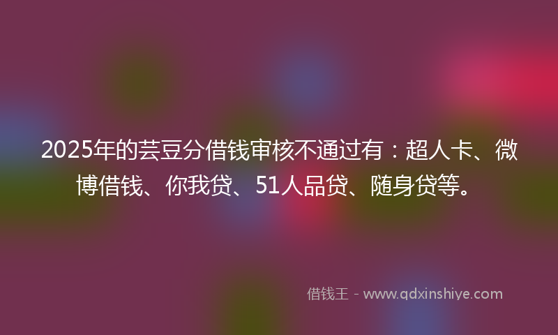 2025年的芸豆分借钱审核不通过有：超人卡、微博借钱、你我贷、51人品贷、随身贷等。