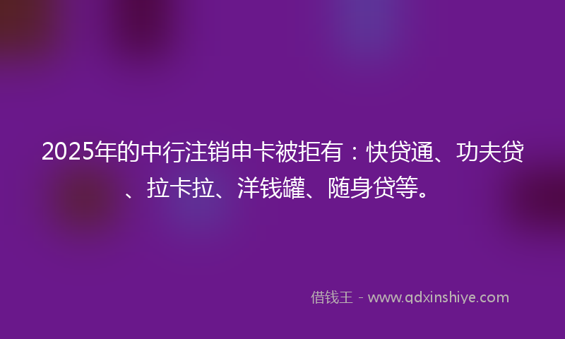 2025年的中行注销申卡被拒有：快贷通、功夫贷、拉卡拉、洋钱罐、随身贷等。