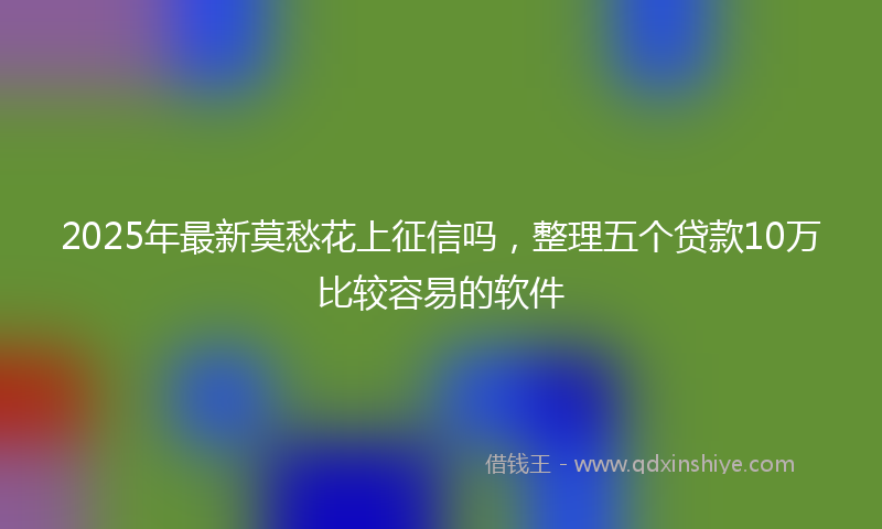 2025年最新莫愁花上征信吗，整理五个贷款10万比较容易的软件