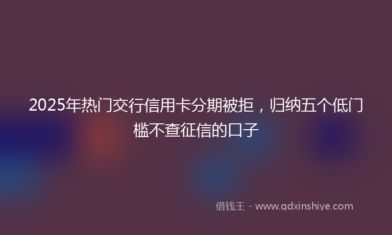 2025年热门交行信用卡分期被拒，归纳五个低门槛不查征信的口子