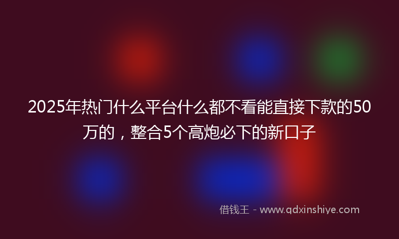 2025年热门什么平台什么都不看能直接下款的50万的，整合5个高炮必下的新口子