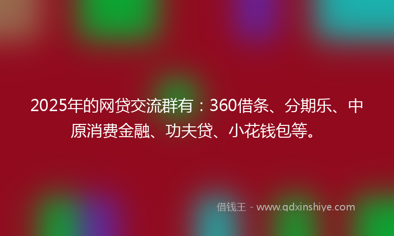 2025年的网贷交流群有：360借条、分期乐、中原消费金融、功夫贷、小花钱包等。