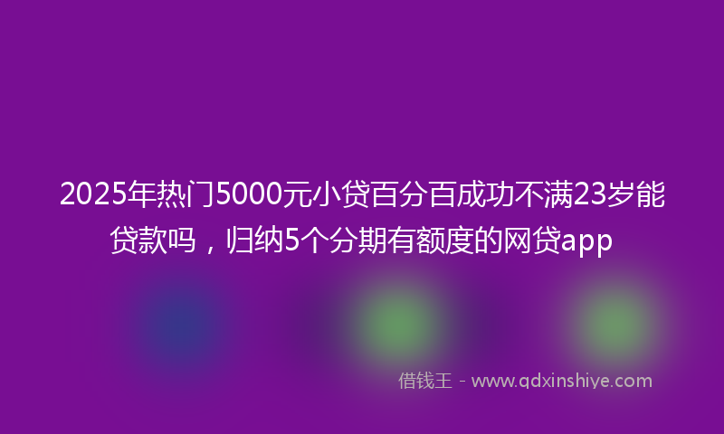 2025年热门5000元小贷百分百成功不满23岁能贷款吗，归纳5个分期有额度的网贷app