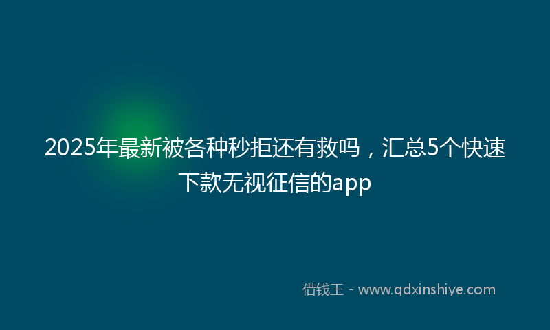 2025年最新被各种秒拒还有救吗，汇总5个快速下款无视征信的app