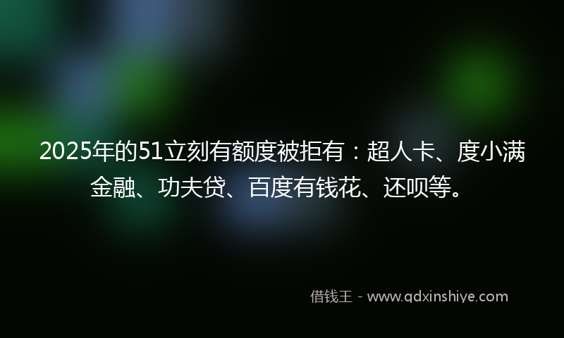 2025年的51立刻有额度被拒有：超人卡、度小满金融、功夫贷、百度有钱花、还呗等。